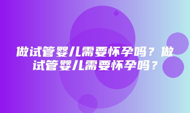 做试管婴儿需要怀孕吗？做试管婴儿需要怀孕吗？