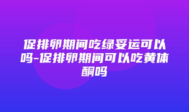 促排卵期间吃绿妥运可以吗-促排卵期间可以吃黄体酮吗