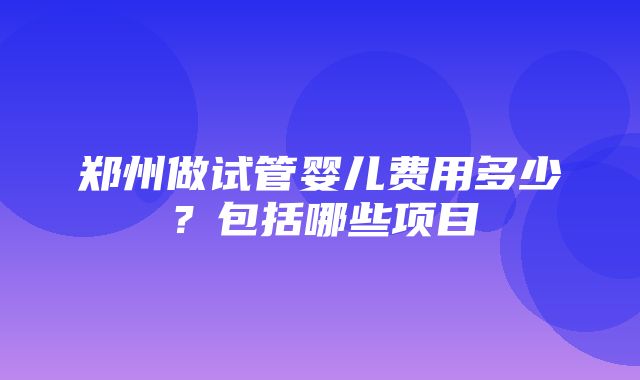 郑州做试管婴儿费用多少？包括哪些项目