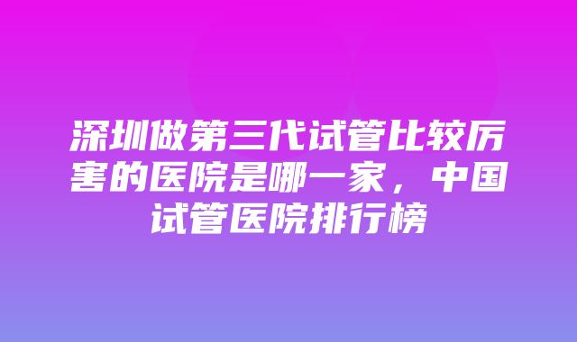 深圳做第三代试管比较厉害的医院是哪一家，中国试管医院排行榜