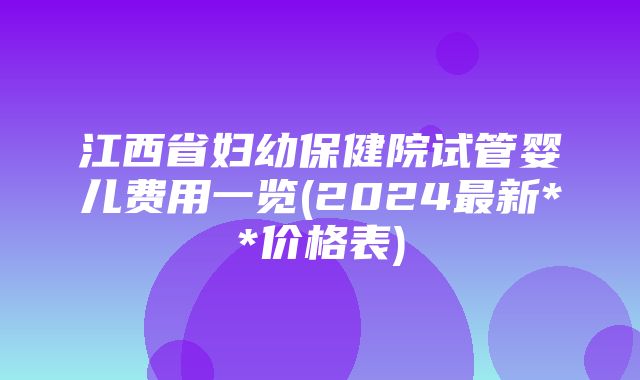 江西省妇幼保健院试管婴儿费用一览(2024最新**价格表)