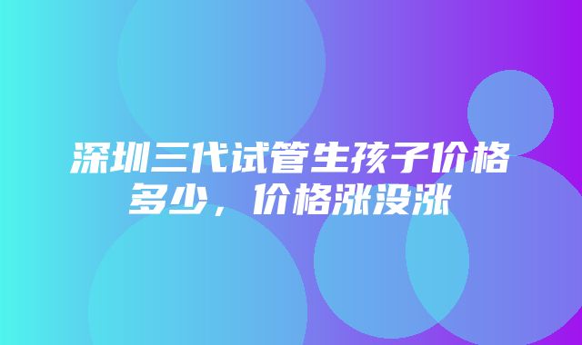 深圳三代试管生孩子价格多少，价格涨没涨