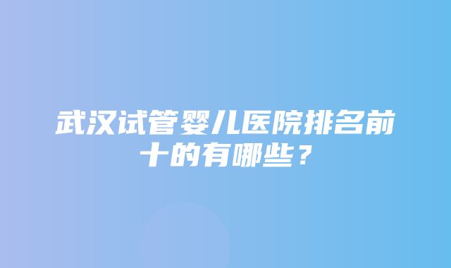 武汉试管婴儿医院排名前十的有哪些？