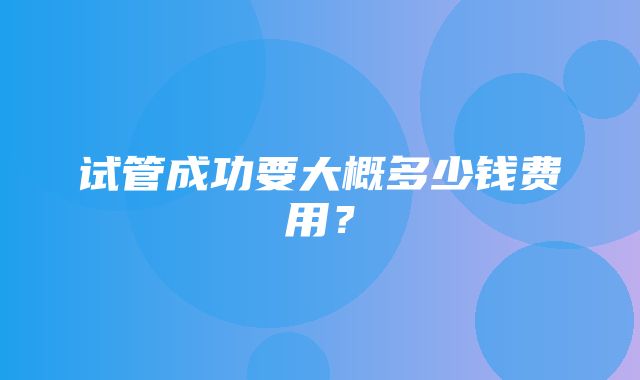 试管成功要大概多少钱费用？