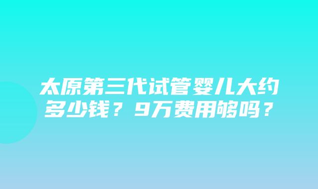 太原第三代试管婴儿大约多少钱？9万费用够吗？