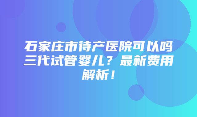 石家庄市待产医院可以吗三代试管婴儿？最新费用解析！