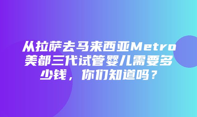 从拉萨去马来西亚Metro美都三代试管婴儿需要多少钱，你们知道吗？