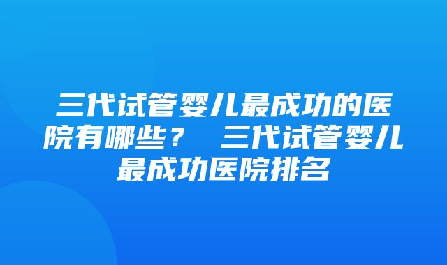 三代试管婴儿最成功的医院有哪些？ 三代试管婴儿最成功医院排名