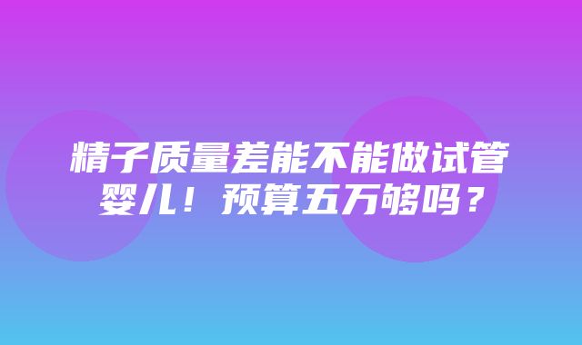 精子质量差能不能做试管婴儿！预算五万够吗？