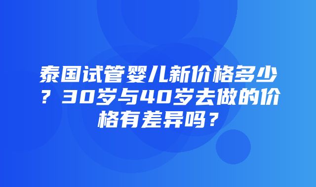 泰国试管婴儿新价格多少？30岁与40岁去做的价格有差异吗？