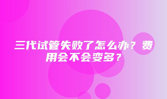 三代试管失败了怎么办？费用会不会变多？