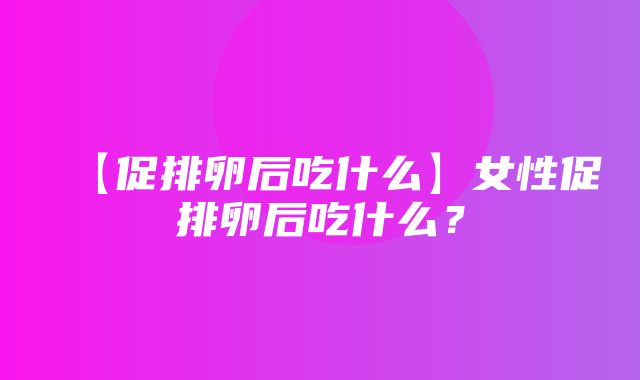 【促排卵后吃什么】女性促排卵后吃什么？