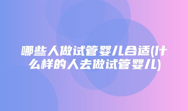 哪些人做试管婴儿合适(什么样的人去做试管婴儿)