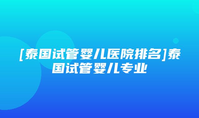 [泰国试管婴儿医院排名]泰国试管婴儿专业