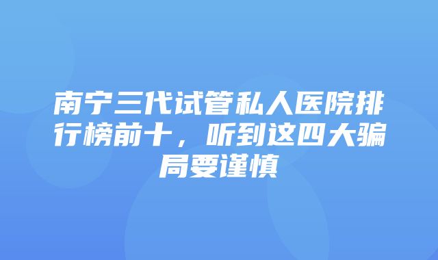 南宁三代试管私人医院排行榜前十，听到这四大骗局要谨慎