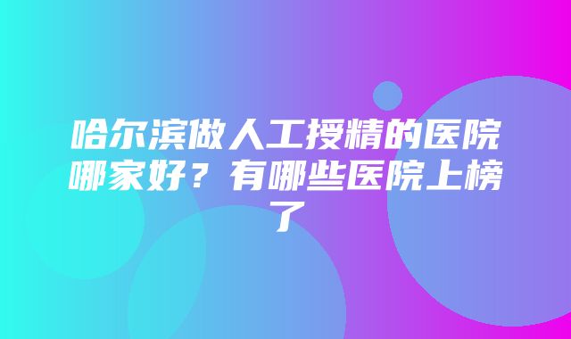 哈尔滨做人工授精的医院哪家好？有哪些医院上榜了