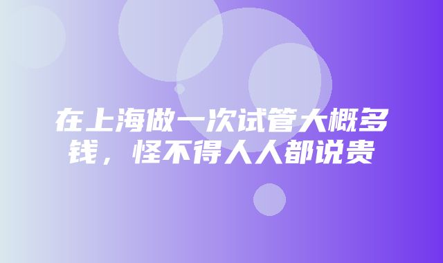 在上海做一次试管大概多钱，怪不得人人都说贵