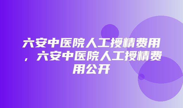 六安中医院人工授精费用，六安中医院人工授精费用公开