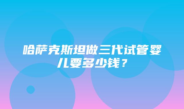 哈萨克斯坦做三代试管婴儿要多少钱？