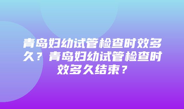 青岛妇幼试管检查时效多久？青岛妇幼试管检查时效多久结束？