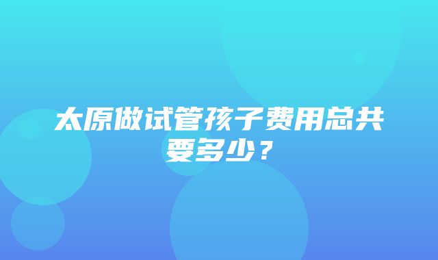 太原做试管孩子费用总共要多少？