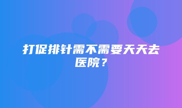 打促排针需不需要天天去医院？