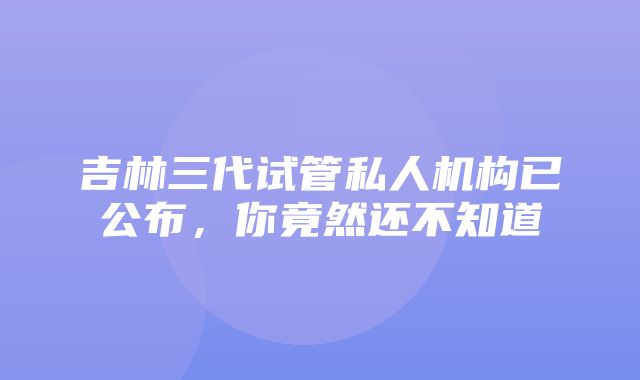 吉林三代试管私人机构已公布，你竟然还不知道