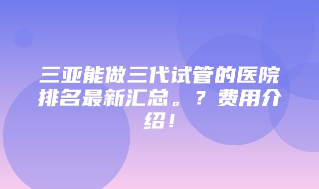 三亚能做三代试管的医院排名最新汇总。？费用介绍！