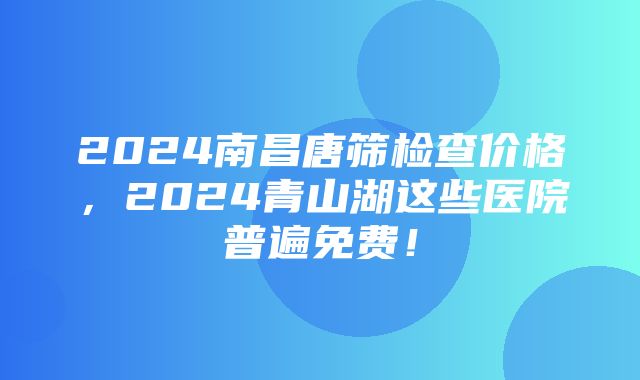 2024南昌唐筛检查价格，2024青山湖这些医院普遍免费！