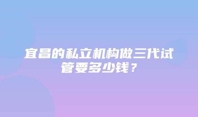 宜昌的私立机构做三代试管要多少钱？