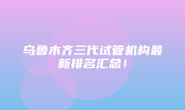 乌鲁木齐三代试管机构最新排名汇总！