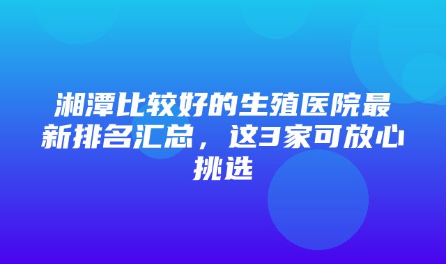 湘潭比较好的生殖医院最新排名汇总，这3家可放心挑选