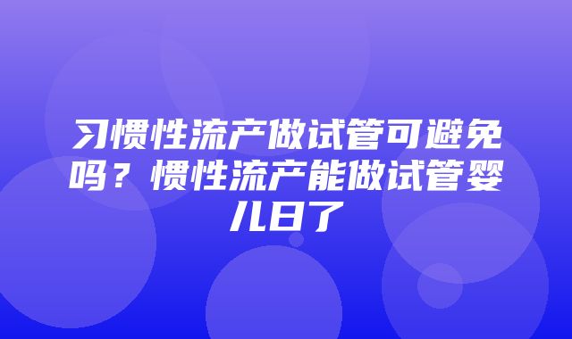 习惯性流产做试管可避免吗？惯性流产能做试管婴儿日了