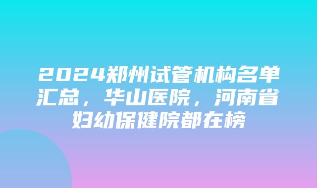 2024郑州试管机构名单汇总，华山医院，河南省妇幼保健院都在榜