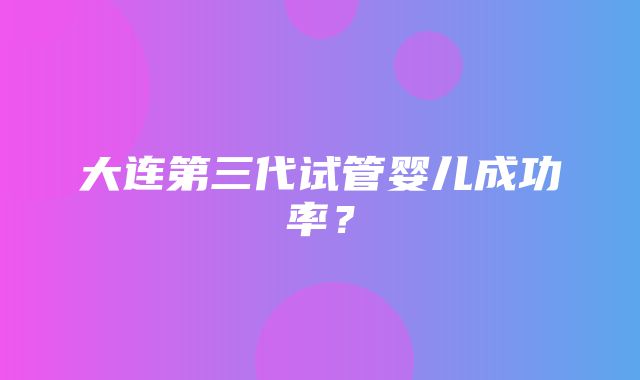 大连第三代试管婴儿成功率？