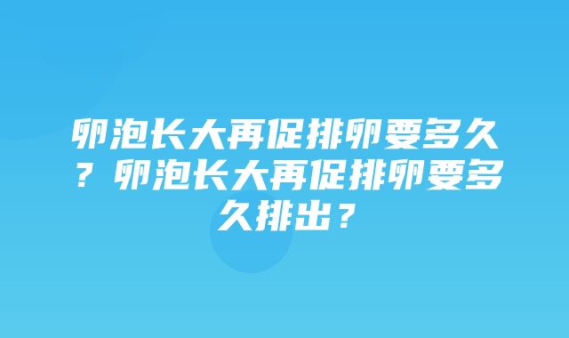 卵泡长大再促排卵要多久？卵泡长大再促排卵要多久排出？