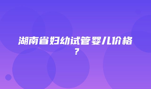 湖南省妇幼试管婴儿价格？