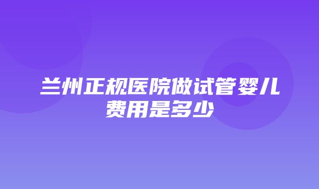 兰州正规医院做试管婴儿费用是多少