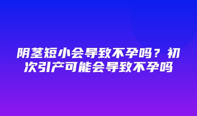 阴茎短小会导致不孕吗？初次引产可能会导致不孕吗