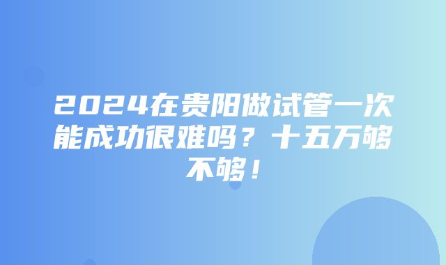 2024在贵阳做试管一次能成功很难吗？十五万够不够！