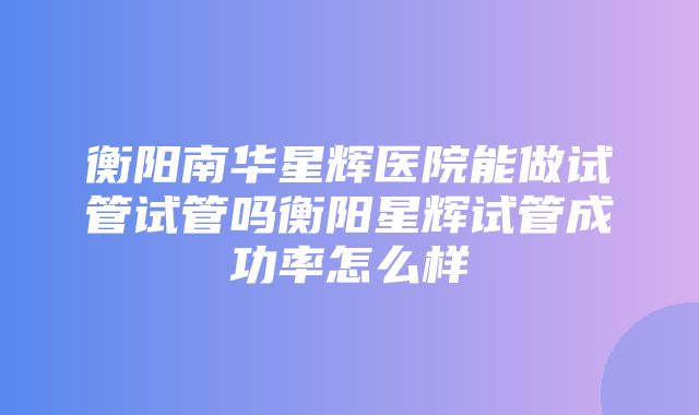 衡阳南华星辉医院能做试管试管吗衡阳星辉试管成功率怎么样