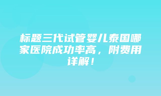 标题三代试管婴儿泰国哪家医院成功率高，附费用详解！