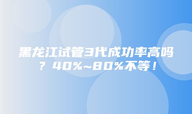 黑龙江试管3代成功率高吗？40%~80%不等！