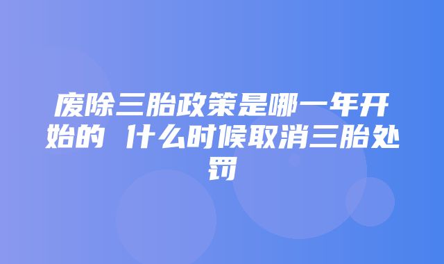 废除三胎政策是哪一年开始的 什么时候取消三胎处罚