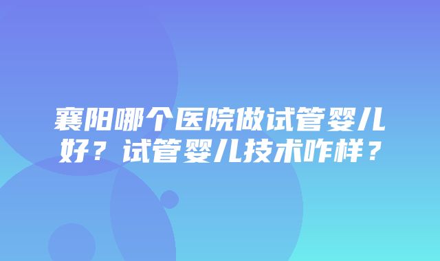 襄阳哪个医院做试管婴儿好？试管婴儿技术咋样？