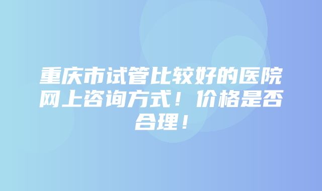 重庆市试管比较好的医院网上咨询方式！价格是否合理！