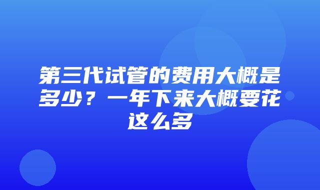 第三代试管的费用大概是多少？一年下来大概要花这么多