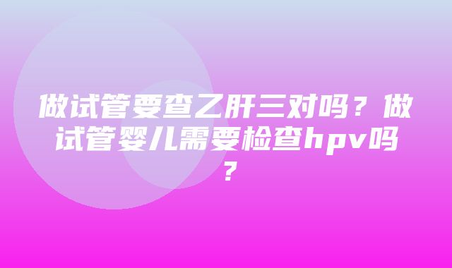 做试管要查乙肝三对吗？做试管婴儿需要检查hpv吗？