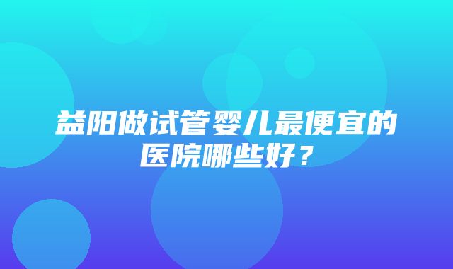 益阳做试管婴儿最便宜的医院哪些好？