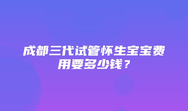 成都三代试管怀生宝宝费用要多少钱？